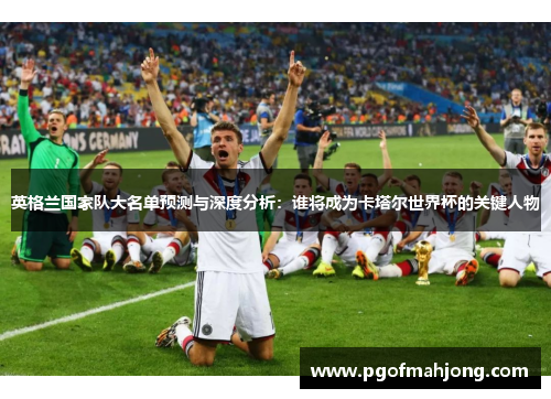 英格兰国家队大名单预测与深度分析：谁将成为卡塔尔世界杯的关键人物