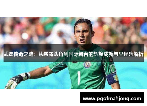 武磊传奇之路:从崭露头角到国际舞台的辉煌成就与里程碑解析 武磊传奇之路:从崭露头角到国际舞台的辉煌成就与里程碑解析