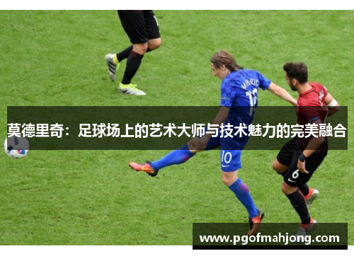 莫德里奇：足球场上的艺术大师与技术魅力的完美融合