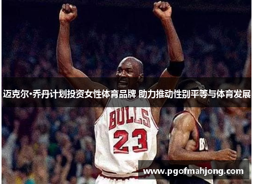 迈克尔·乔丹计划投资女性体育品牌 助力推动性别平等与体育发展