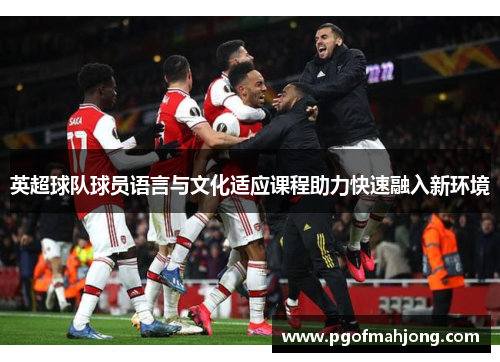 英超球队球员语言与文化适应课程助力快速融入新环境