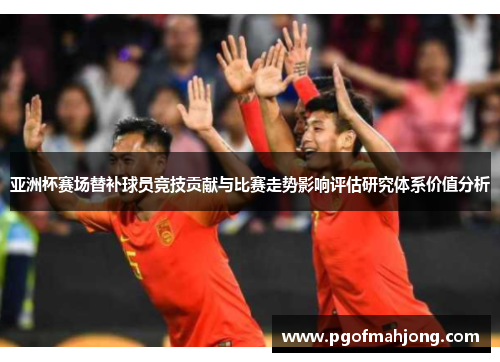 亚洲杯赛场替补球员竞技贡献与比赛走势影响评估研究体系价值分析 亚洲杯赛场替补球员竞技贡献与比赛走势影响评估研究体系价值分析