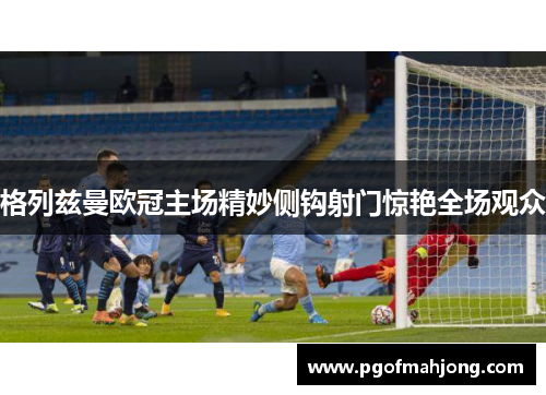 格列兹曼欧冠主场精妙侧钩射门惊艳全场观众