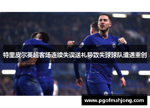 特里皮尔英超客场连续失误送礼导致失球球队遭遇重创