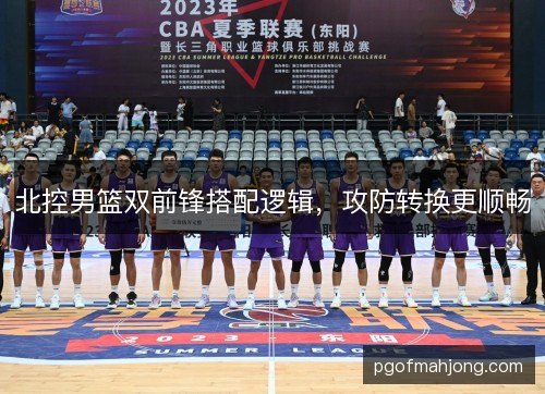北控男篮双前锋搭配逻辑，攻防转换更顺畅